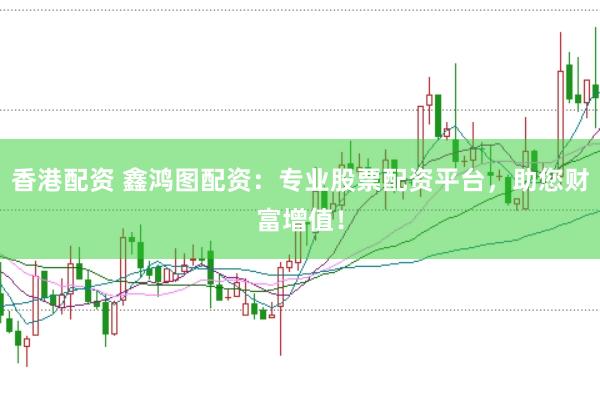 香港配资 鑫鸿图配资：专业股票配资平台，助您财富增值！