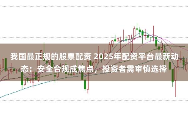 我国最正规的股票配资 2025年配资平台最新动态：安全合规成焦点，投资者需审慎选择
