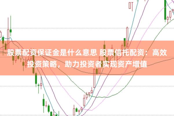 股票配资保证金是什么意思 股票信托配资：高效投资策略，助力投资者实现资产增值