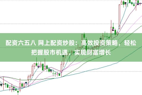 配资六五八 网上配资炒股：高效投资策略，轻松把握股市机遇，实现财富增长