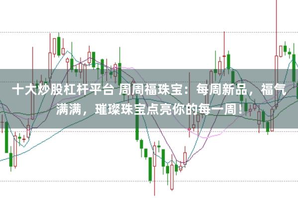 十大炒股杠杆平台 周周福珠宝：每周新品，福气满满，璀璨珠宝点亮你的每一周！